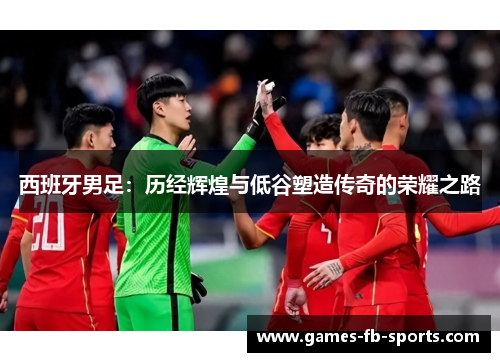 西班牙男足:历经辉煌与低谷塑造传奇的荣耀之路 西班牙男足:历经辉煌与低谷塑造传奇的荣耀之路