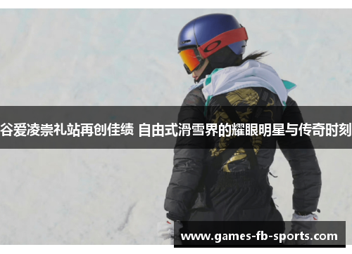 谷爱凌崇礼站再创佳绩 自由式滑雪界的耀眼明星与传奇时刻 谷爱凌崇礼站再创佳绩 自由式滑雪界的耀眼明星与传奇时刻