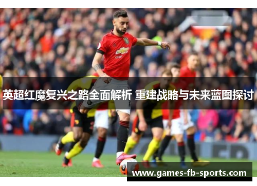 英超红魔复兴之路全面解析 重建战略与未来蓝图探讨