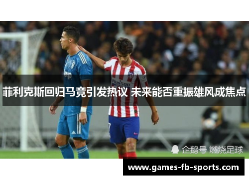 菲利克斯回归马竞引发热议 未来能否重振雄风成焦点