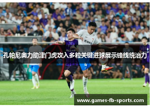 孔帕尼奥力助津门虎攻入多粒关键进球展示锋线统治力 孔帕尼奥力助津门虎攻入多粒关键进球展示锋线统治力