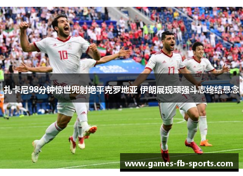 扎卡尼98分钟惊世兜射绝平克罗地亚 伊朗展现顽强斗志终结悬念