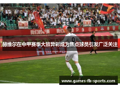 赫维尔在中甲赛季大放异彩成为焦点球员引发广泛关注 赫维尔在中甲赛季大放异彩成为焦点球员引发广泛关注